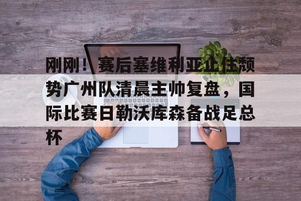 开云-刚刚！赛后塞维利亚止住颓势广州队清晨主帅复盘，国际比赛日勒沃库森备战足总杯的简单介绍-开云